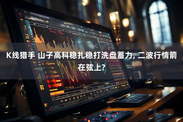K线猎手 山子高科稳扎稳打洗盘蓄力, 二波行情箭在弦上?