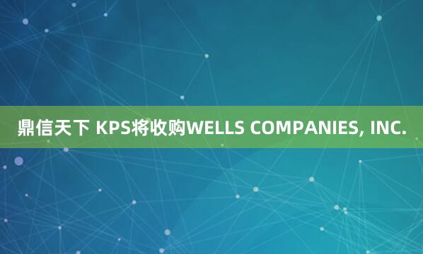 鼎信天下 KPS将收购WELLS COMPANIES, INC.