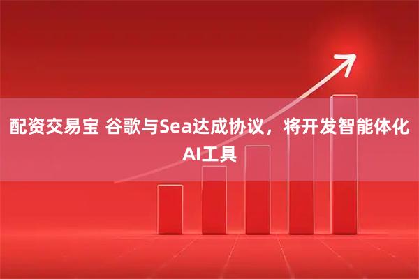 配资交易宝 谷歌与Sea达成协议，将开发智能体化AI工具