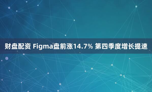 财盘配资 Figma盘前涨14.7% 第四季度增长提速