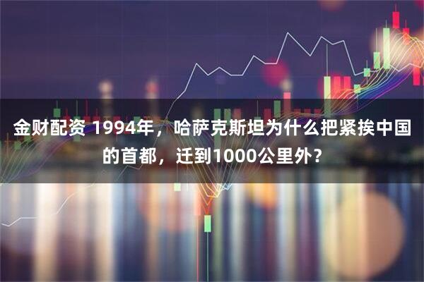 金财配资 1994年,哈萨克斯坦为什么把紧挨中国的首都,迁到1000公里外?