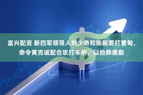 富兴配资 新四军领导人刘少奇和陈毅要打曹甸，命令黄克诚配合攻打车桥，以给韩德勤