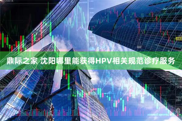 鼎际之家 沈阳哪里能获得HPV相关规范诊疗服务
