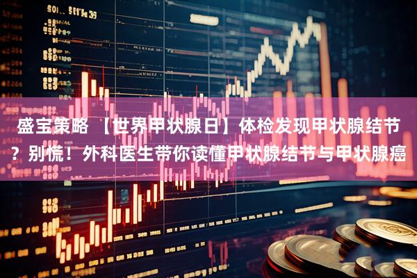 盛宝策略 【世界甲状腺日】体检发现甲状腺结节？别慌！外科医生带你读懂甲状腺结节与甲状腺癌