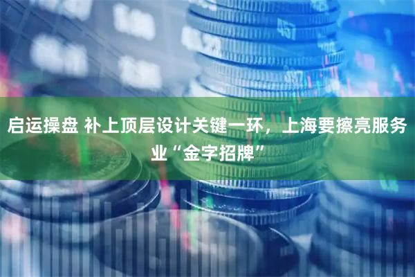 启运操盘 补上顶层设计关键一环，上海要擦亮服务业“金字招牌”