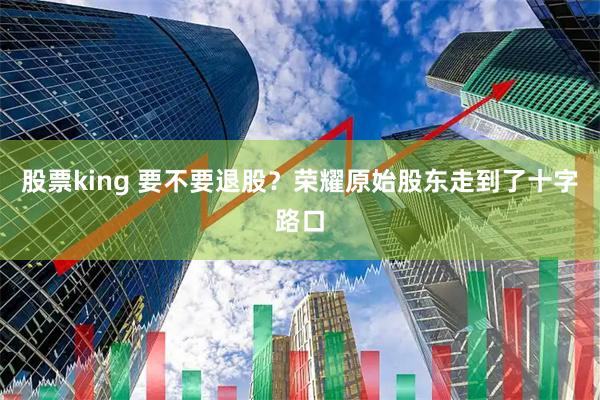 股票king 要不要退股？荣耀原始股东走到了十字路口