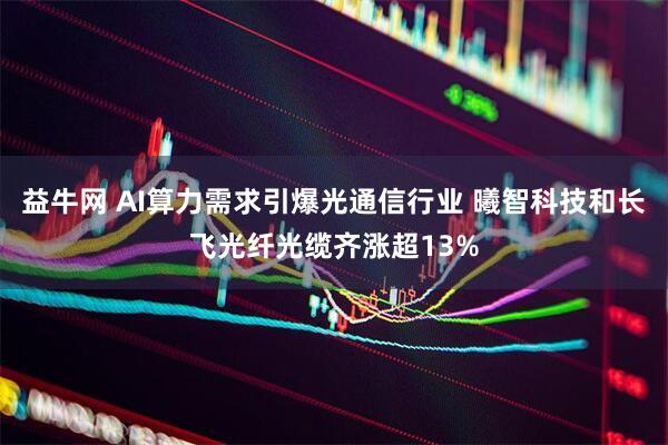 益牛网 AI算力需求引爆光通信行业 曦智科技和长飞光纤光缆齐涨超13%