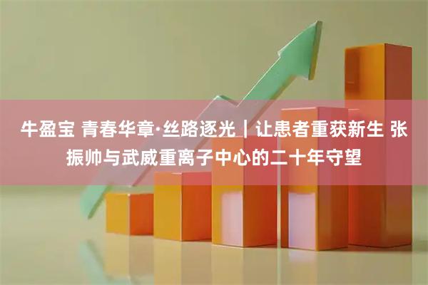 牛盈宝 青春华章·丝路逐光｜让患者重获新生 张振帅与武威重离子中心的二十年守望