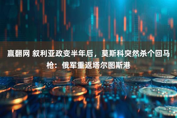 赢翻网 叙利亚政变半年后，莫斯科突然杀个回马枪：俄军重返塔尔图斯港