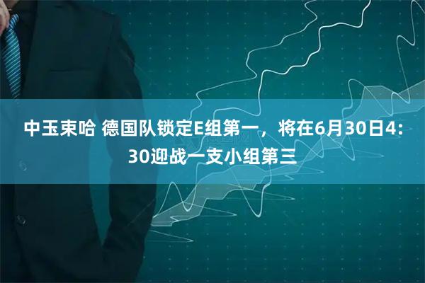 中玉束哈 德国队锁定E组第一,将在6月30日4:30迎战一支小组第三