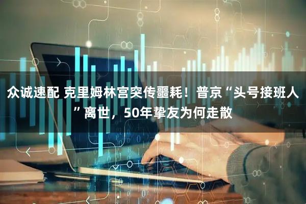 众诚速配 克里姆林宫突传噩耗！普京“头号接班人”离世，50年挚友为何走散