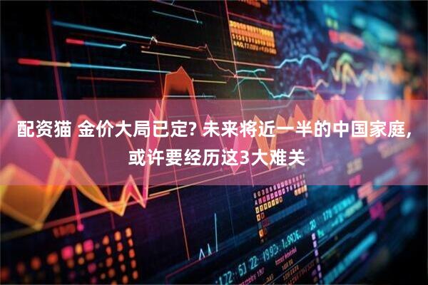 配资猫 金价大局已定? 未来将近一半的中国家庭, 或许要经历这3大难关