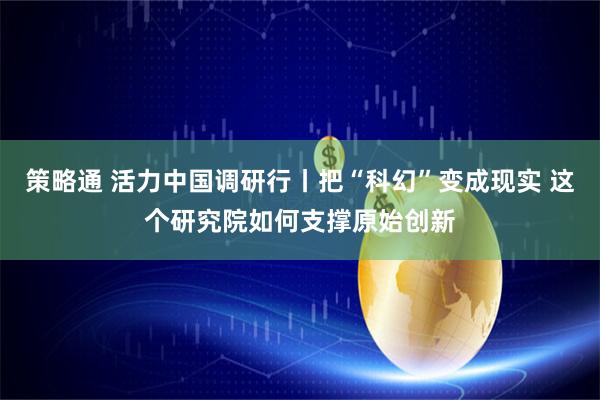 策略通 活力中国调研行丨把“科幻”变成现实 这个研究院如何支撑原始创新