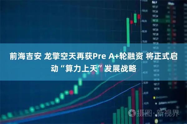 前海吉安 龙擎空天再获Pre A+轮融资 将正式启动“算力上天”发展战略