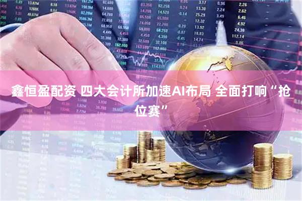 鑫恒盈配资 四大会计所加速AI布局 全面打响“抢位赛”