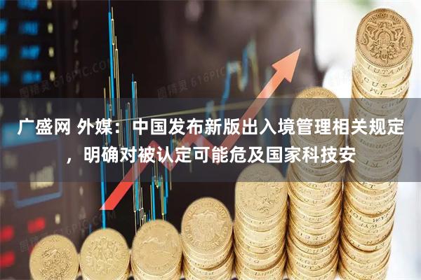 广盛网 外媒：中国发布新版出入境管理相关规定，明确对被认定可能危及国家科技安