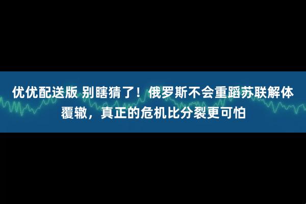 优优配送版 别瞎猜了！俄罗斯不会重蹈苏联解体覆辙，真正的危机比分裂更可怕