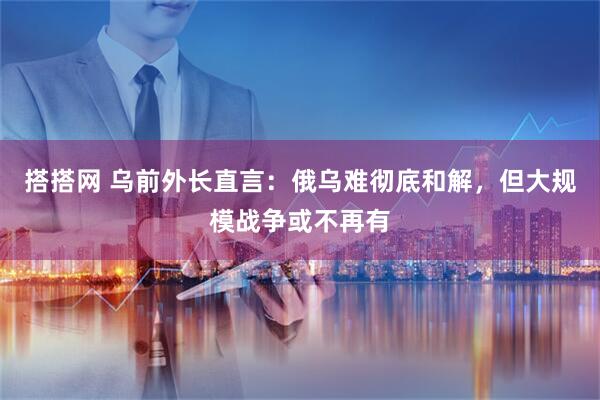 搭搭网 乌前外长直言：俄乌难彻底和解，但大规模战争或不再有