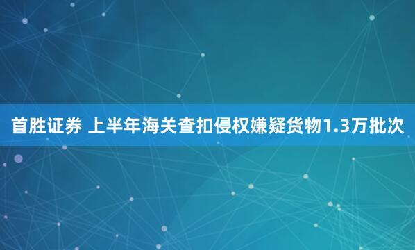 首胜证券 上半年海关查扣侵权嫌疑货物1.3万批次