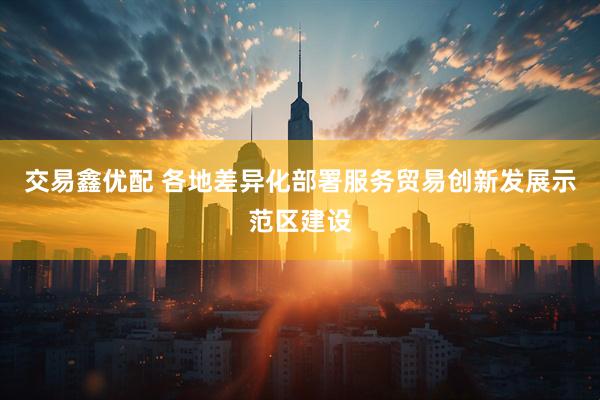 交易鑫优配 各地差异化部署服务贸易创新发展示范区建设
